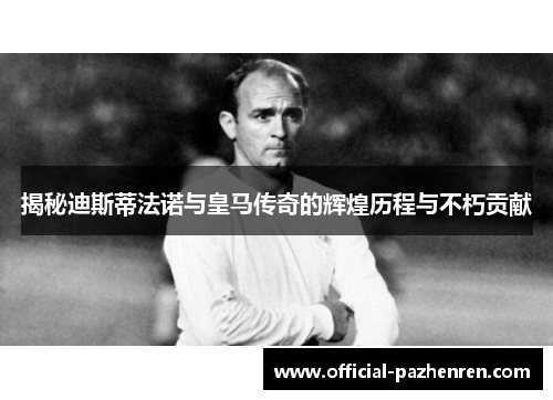 揭秘迪斯蒂法诺与皇马传奇的辉煌历程与不朽贡献