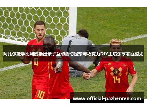 阿扎尔携手比利时推出亲子互动活动足球与巧克力DIY工坊乐享家庭时光 阿扎尔携手比利时推出亲子互动活动足球与巧克力DIY工坊乐享家庭时光
