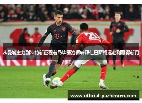 从曼城主力到沙特新征程若昂坎塞洛辗转拜仁巴萨终远赴利雅得新月