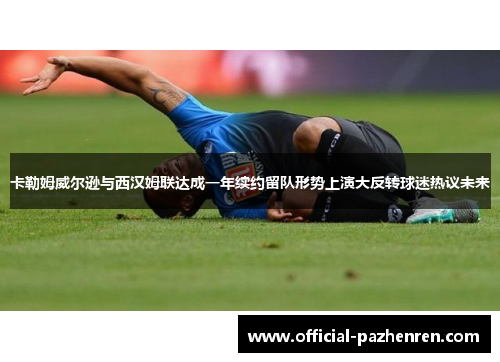 卡勒姆威尔逊与西汉姆联达成一年续约留队形势上演大反转球迷热议未来