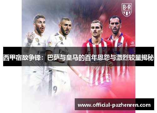 西甲宿敌争锋：巴萨与皇马的百年恩怨与激烈较量揭秘